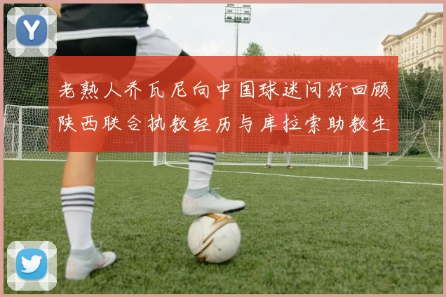 老熟人乔瓦尼向中国球迷问好回顾陕西联合执教经历与库拉索助教生活