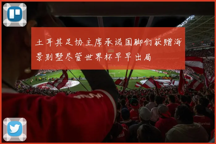 土耳其足协主席承诺国脚们获赠海景别墅尽管世界杯早早出局
