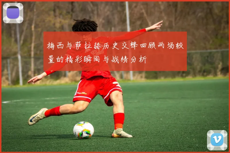 梅西与萨拉赫历史交锋回顾两场较量的精彩瞬间与战绩分析