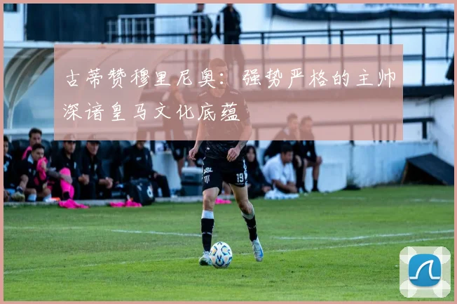 古蒂赞穆里尼奥：强势严格的主帅深谙皇马文化底蕴