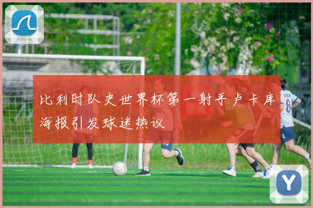 比利时队史世界杯第一射手卢卡库海报引发球迷热议