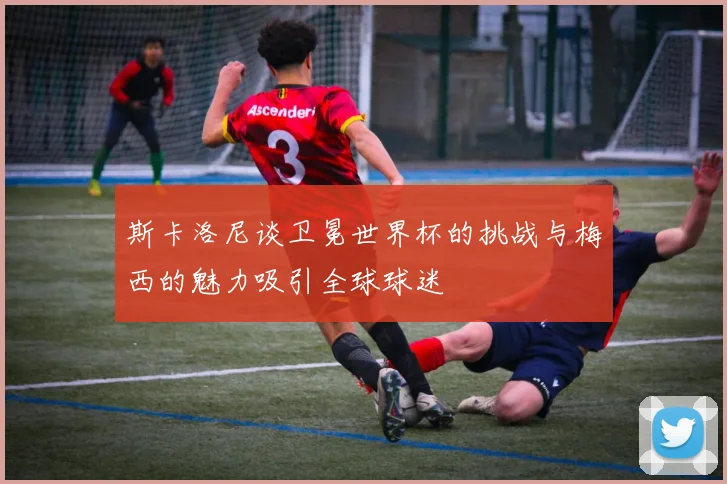 斯卡洛尼谈卫冕世界杯的挑战与梅西的魅力吸引全球球迷