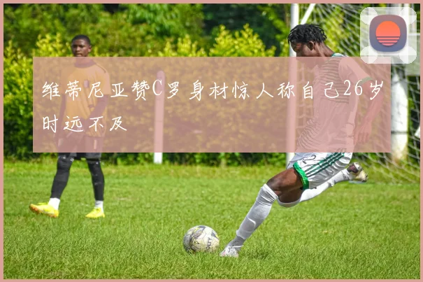 维蒂尼亚赞C罗身材惊人称自己26岁时远不及