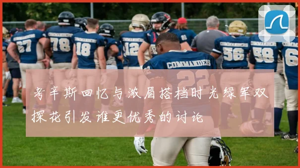 考辛斯回忆与浓眉搭档时光绿军双探花引发谁更优秀的讨论