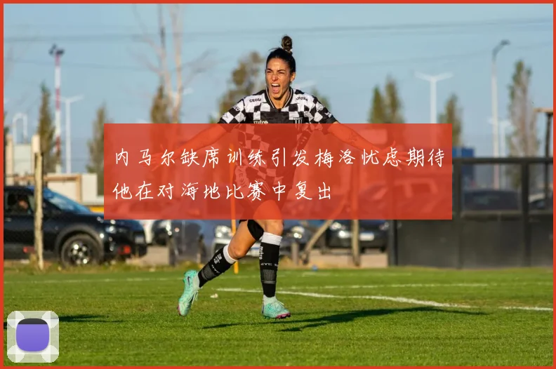 内马尔缺席训练引发梅洛忧虑期待他在对海地比赛中复出