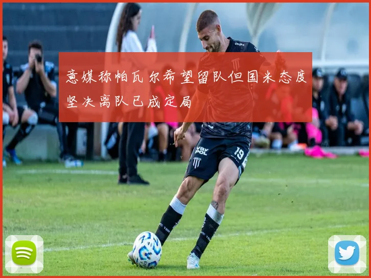 意媒称帕瓦尔希望留队但国米态度坚决离队已成定局