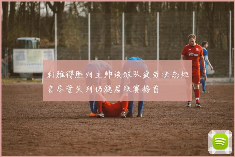 利雅得胜利主帅谈球队疲劳状态坦言尽管失利仍稳居联赛榜首