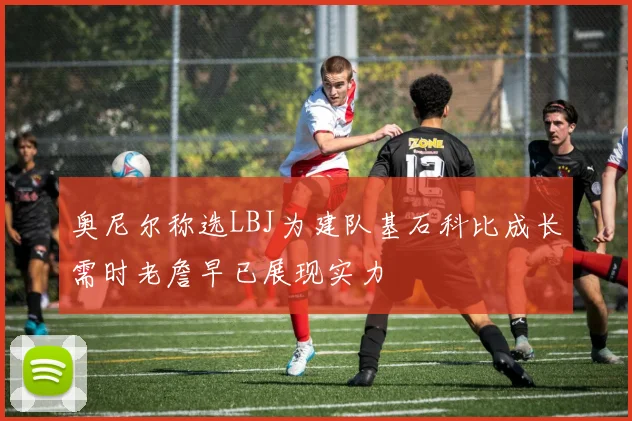 奥尼尔称选LBJ为建队基石科比成长需时老詹早已展现实力