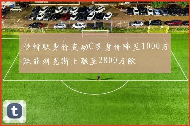 沙特联身价变动C罗身价降至1000万欧菲利克斯上涨至2800万欧