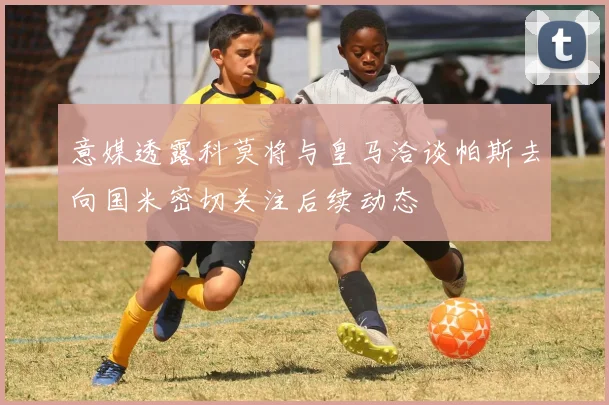意媒透露科莫将与皇马洽谈帕斯去向国米密切关注后续动态